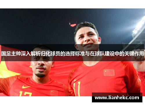 国足主帅深入解析归化球员的选择标准与在球队建设中的关键作用