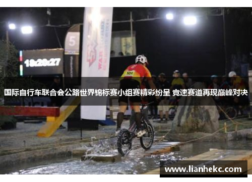 国际自行车联合会公路世界锦标赛小组赛精彩纷呈 竞速赛道再现巅峰对决