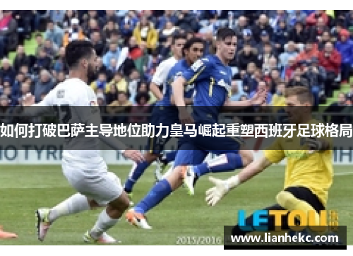 如何打破巴萨主导地位助力皇马崛起重塑西班牙足球格局