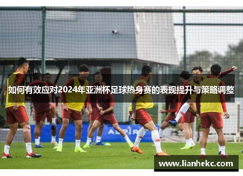 如何有效应对2024年亚洲杯足球热身赛的表现提升与策略调整 如何有效应对2024年亚洲杯足球热身赛的表现提升与策略调整