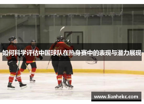 如何科学评估中国球队在热身赛中的表现与潜力展现