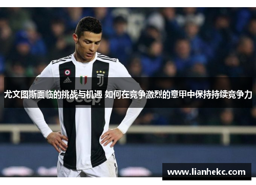 尤文图斯面临的挑战与机遇 如何在竞争激烈的意甲中保持持续竞争力